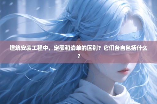 建筑安装工程中，定额和清单的区别？它们各自包括什么？