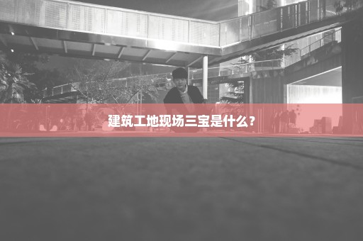 建筑工地现场三宝是什么？