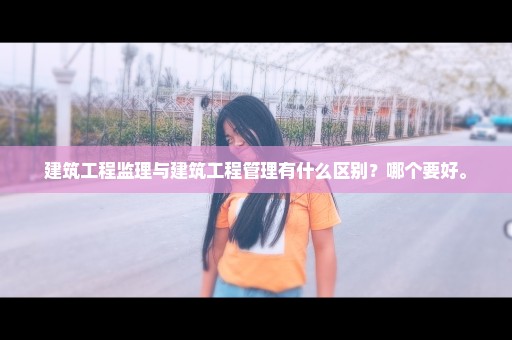 建筑工程监理与建筑工程管理有什么区别？哪个要好。