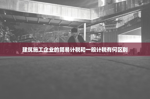 建筑施工企业的简易计税和一般计税有何区别
