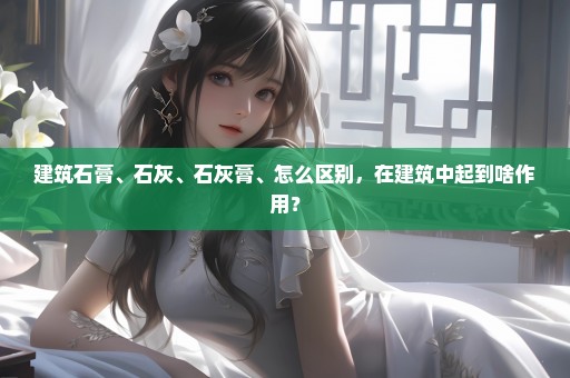 建筑石膏、石灰、石灰膏、怎么区别，在建筑中起到啥作用？