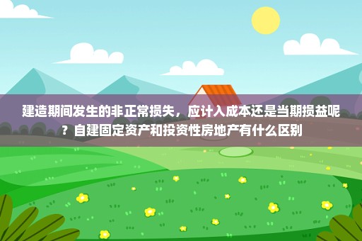 建造期间发生的非正常损失，应计入成本还是当期损益呢？自建固定资产和投资性房地产有什么区别
