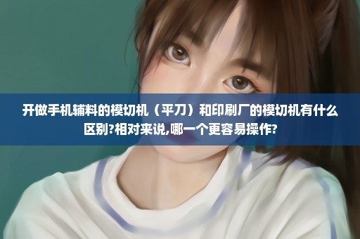 开做手机辅料的模切机（平刀）和印刷厂的模切机有什么区别?相对来说,哪一个更容易操作?