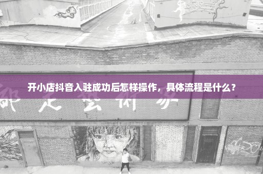开小店抖音入驻成功后怎样操作，具体流程是什么？