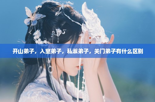 开山弟子，入室弟子，私淑弟子，关门弟子有什么区别