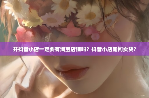 开抖音小店一定要有淘宝店铺吗？抖音小店如何卖货？