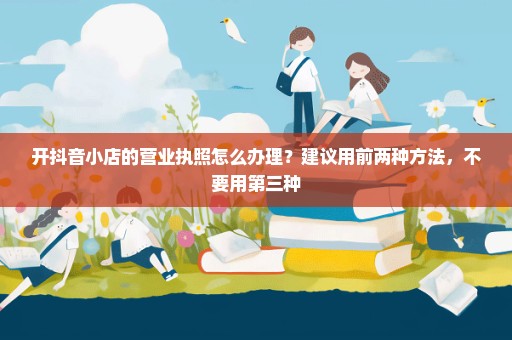 开抖音小店的营业执照怎么办理？建议用前两种方法，不要用第三种