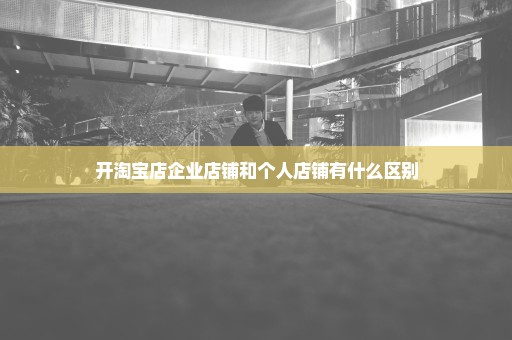 开淘宝店企业店铺和个人店铺有什么区别