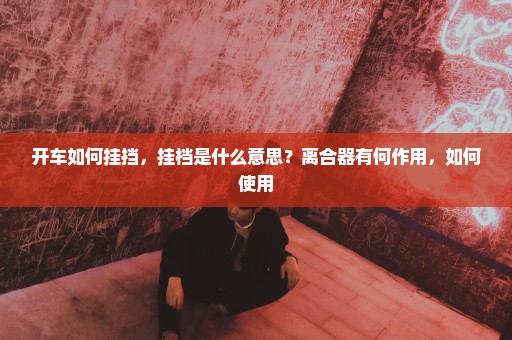 开车如何挂挡，挂档是什么意思？离合器有何作用，如何使用