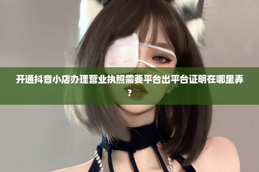 开通抖音小店办理营业执照需要平台出平台证明在哪里弄?