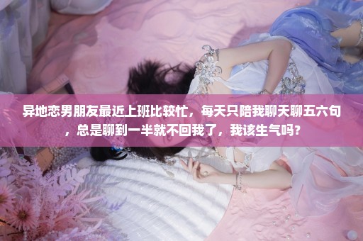 异地恋男朋友最近上班比较忙，每天只陪我聊天聊五六句，总是聊到一半就不回我了，我该生气吗？