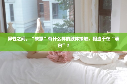 异性之间，“故意”有什么样的肢体接触，相当于在“表白”？
