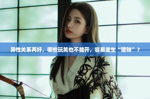异性关系再好，哪些玩笑也不能开，容易滋生“暧昧”？