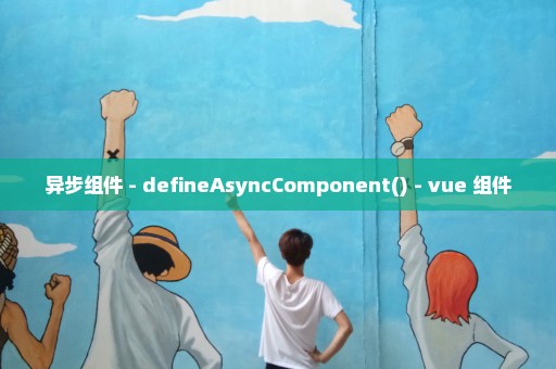 异步组件 - defineAsyncComponent() - vue 组件