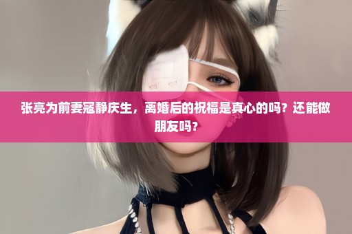 张亮为前妻寇静庆生，离婚后的祝福是真心的吗？还能做朋友吗？