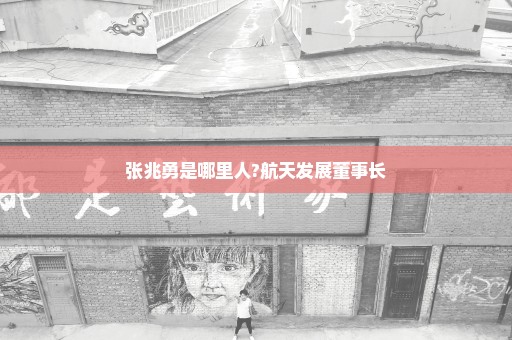 张兆勇是哪里人?航天发展董事长