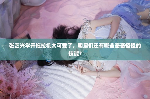 张艺兴学开拖拉机太可爱了，明星们还有哪些奇奇怪怪的技能？