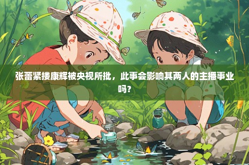 张蕾紧搂康辉被央视所批，此事会影响其两人的主播事业吗？