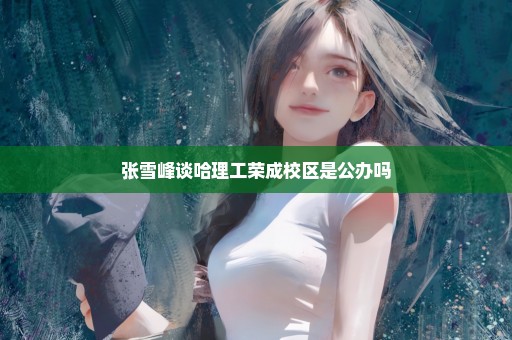 张雪峰谈哈理工荣成校区是公办吗