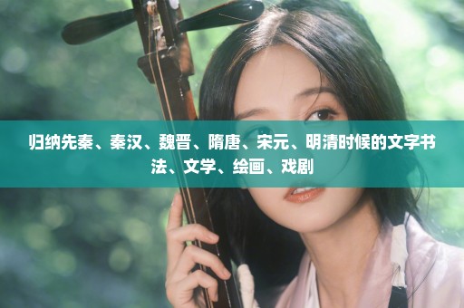 归纳先秦、秦汉、魏晋、隋唐、宋元、明清时候的文字书法、文学、绘画、戏剧