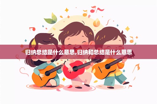 归纳总结是什么意思,归纳和总结是什么意思