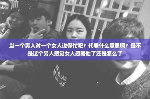 当一个男人对一个女人说你忙吧？代表什么意思啊？是不是这个男人感觉女人忽略他了还是怎么了