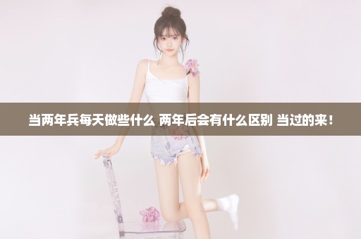 当两年兵每天做些什么 两年后会有什么区别 当过的来！