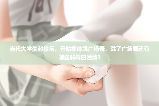 当代大学生封校后，开始集体跳广场舞，除了广场舞还有哪些解闷的活动？