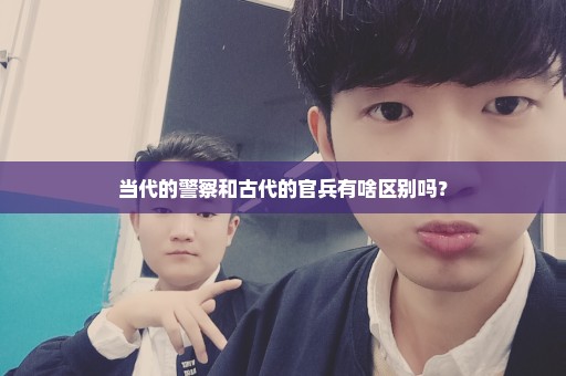 当代的警察和古代的官兵有啥区别吗？