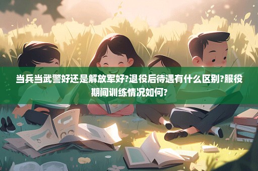 当兵当武警好还是解放军好?退役后待遇有什么区别?服役期间训练情况如何?