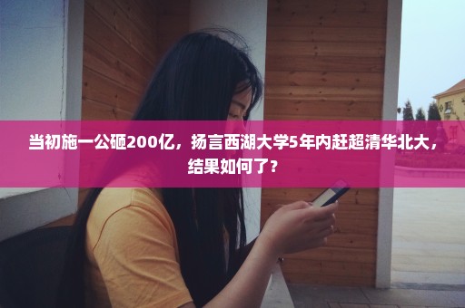 当初施一公砸200亿，扬言西湖大学5年内赶超清华北大，结果如何了？