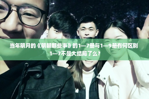 当年明月的《明朝那些事》的1—7册与1—9册有何区别 1—7不是大结局了么？