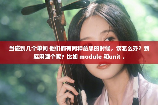 当碰到几个单词 他们都有同种意思的时候，该怎么办？到底用哪个呢？比如 module 和unit ，