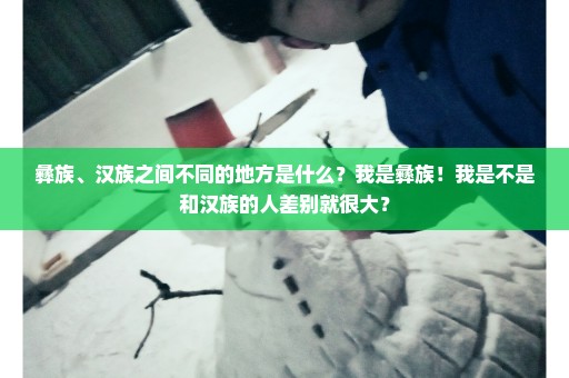 彝族、汉族之间不同的地方是什么？我是彝族！我是不是和汉族的人差别就很大？
