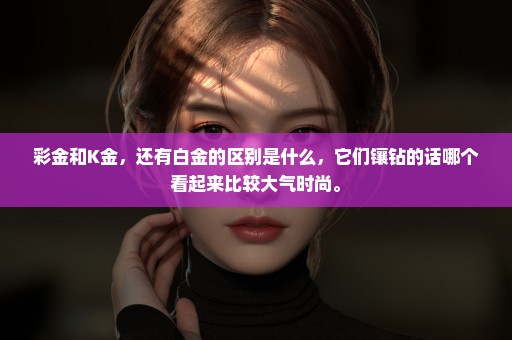 彩金和K金，还有白金的区别是什么，它们镶钻的话哪个看起来比较大气时尚。