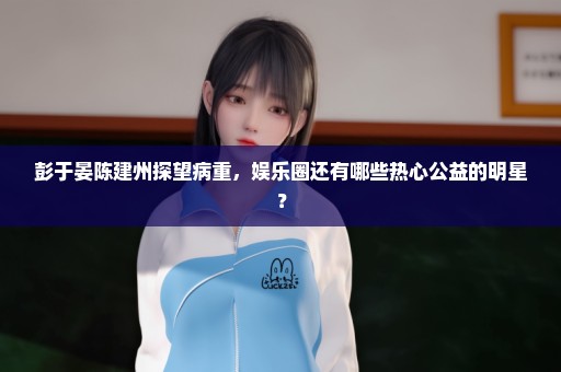 彭于晏陈建州探望病重，娱乐圈还有哪些热心公益的明星？