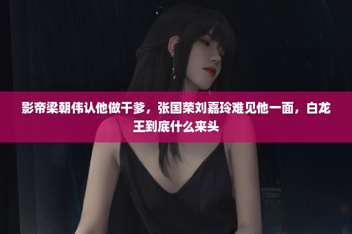 影帝梁朝伟认他做干爹，张国荣刘嘉玲难见他一面，白龙王到底什么来头