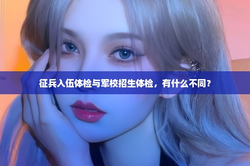 征兵入伍体检与军校招生体检，有什么不同？