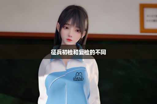 征兵初检和复检的不同