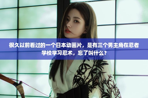 很久以前看过的一个日本动画片，是有三个男主角在忍者学校学习忍术，忘了叫什么？
