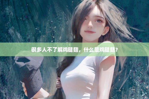 很多人不了解鸡腿菇，什么是鸡腿菇？