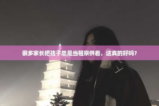 很多家长把孩子总是当祖宗供着，这真的好吗？