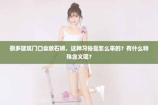 很多建筑门口会放石狮，这种习俗是怎么来的？有什么特殊含义呢？