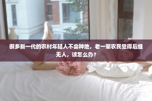 很多新一代的农村年轻人不会种地，老一辈农民觉得后继无人，该怎么办？