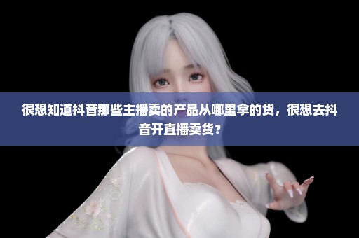 很想知道抖音那些主播卖的产品从哪里拿的货，很想去抖音开直播卖货？