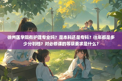 徐州医学院有护理专业吗？是本科还是专科？往年都是多少分划档？对必修课的等级要求是什么？