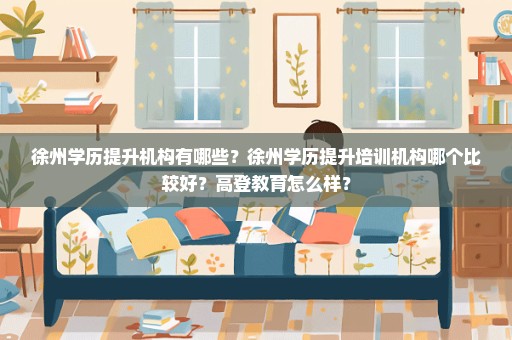 徐州学历提升机构有哪些？徐州学历提升培训机构哪个比较好？高登教育怎么样？