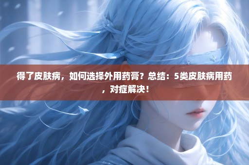 得了皮肤病，如何选择外用药膏？总结：5类皮肤病用药，对症解决！
