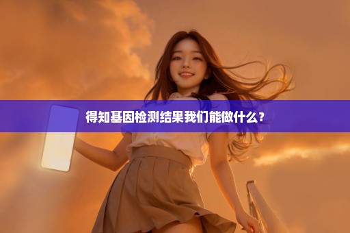 得知基因检测结果我们能做什么？