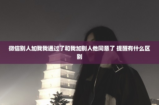 微信别人加我我通过了和我加别人他同意了 提醒有什么区别